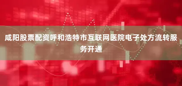 咸阳股票配资呼和浩特市互联网医院电子处方流转服务开通
