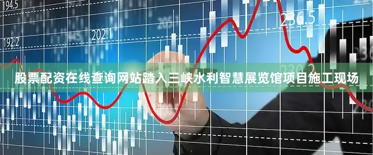 股票配资在线查询网站踏入三峡水利智慧展览馆项目施工现场