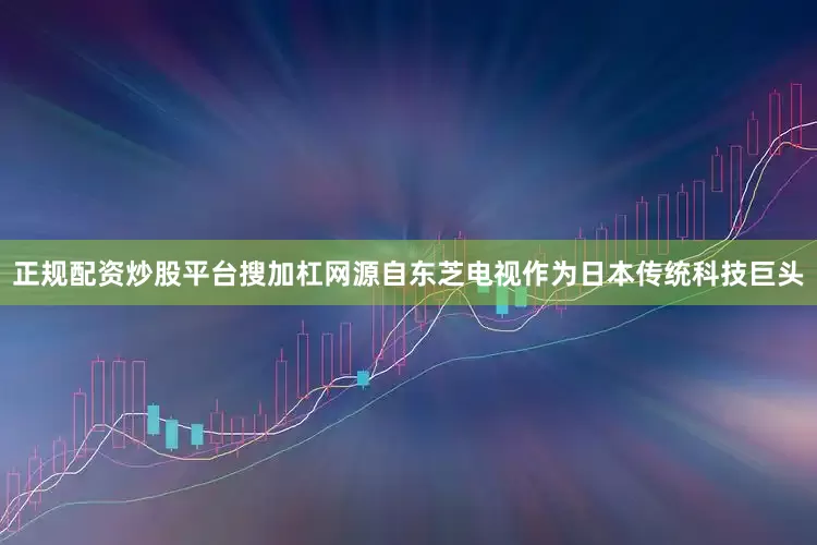 正规配资炒股平台搜加杠网源自东芝电视作为日本传统科技巨头