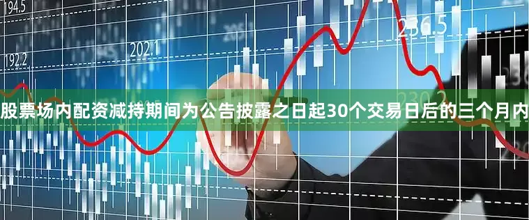 股票场内配资减持期间为公告披露之日起30个交易日后的三个月内