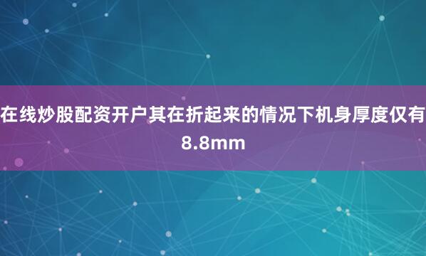 在线炒股配资开户其在折起来的情况下机身厚度仅有8.8mm