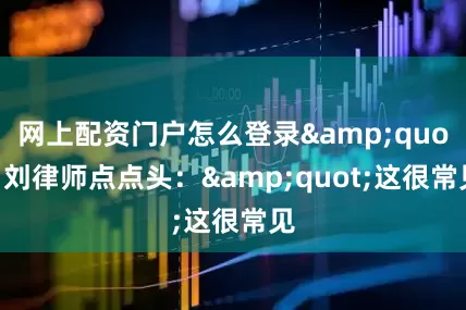 网上配资门户怎么登录&quot;刘律师点点头：&quot;这很常见