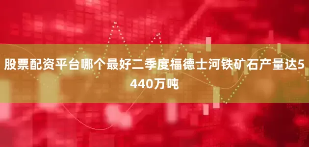 股票配资平台哪个最好二季度福德士河铁矿石产量达5440万吨