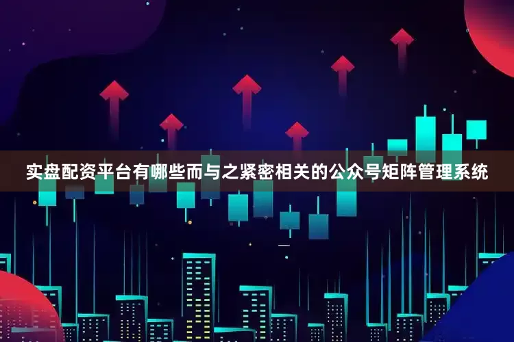 实盘配资平台有哪些而与之紧密相关的公众号矩阵管理系统
