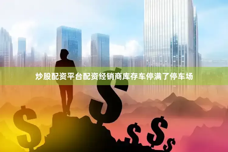 炒股配资平台配资经销商库存车停满了停车场