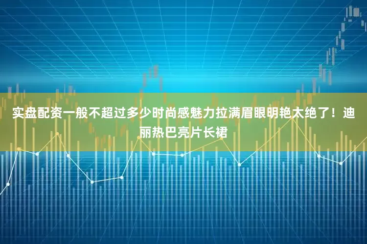 实盘配资一般不超过多少时尚感魅力拉满眉眼明艳太绝了！迪丽热巴亮片长裙